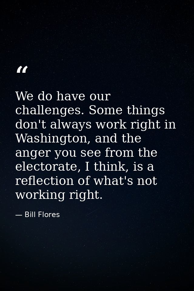 We do have our challenges. Some things don't always work right in Washington, and the anger you see from the electorate, — Bill Flores