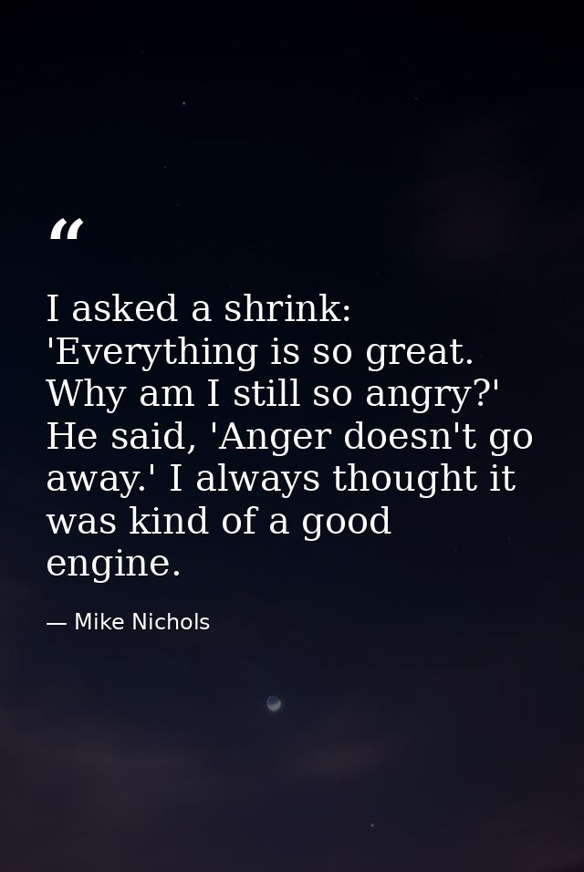 I asked a shrink: 'Everything is so great. Why am I still so angry?' He said, 'Anger doesn't go away.' I always thought  — Mike Nichols