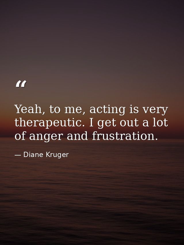 Yeah, to me, acting is very therapeutic. I get out a lot of anger and frustration. — Diane Kruger