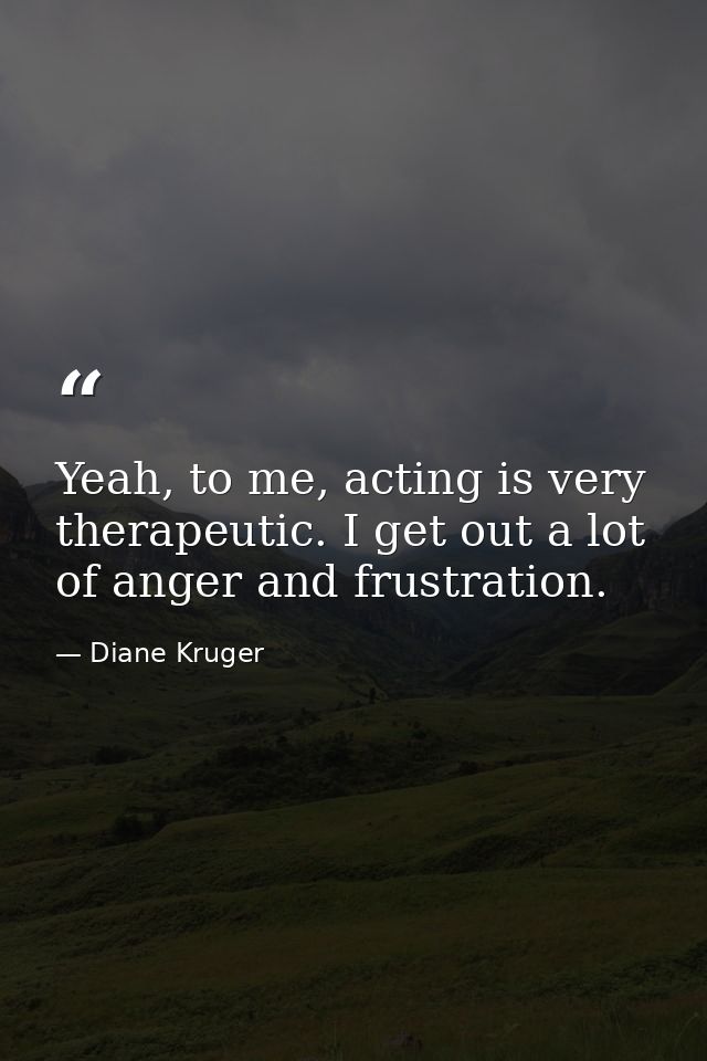 Yeah, to me, acting is very therapeutic. I get out a lot of anger and frustration. — Diane Kruger