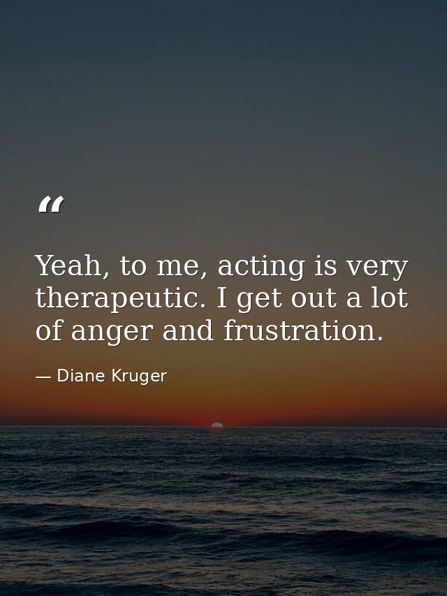 Yeah, to me, acting is very therapeutic. I get out a lot of anger and frustration. — Diane Kruger