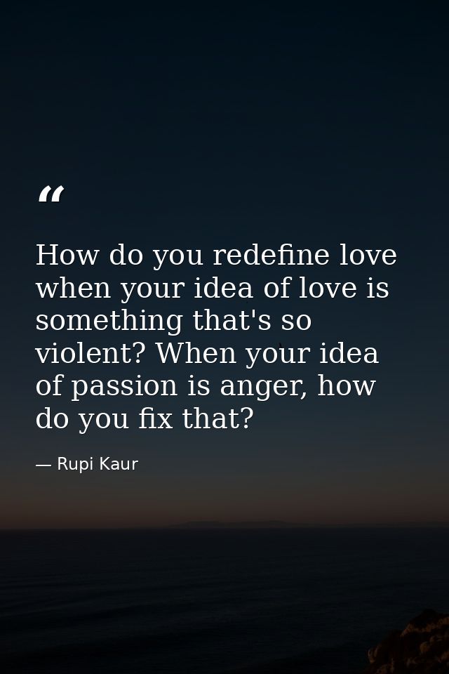 How do you redefine love when your idea of love is something that's so violent? When your idea of passion is anger, how  — Rupi Kaur