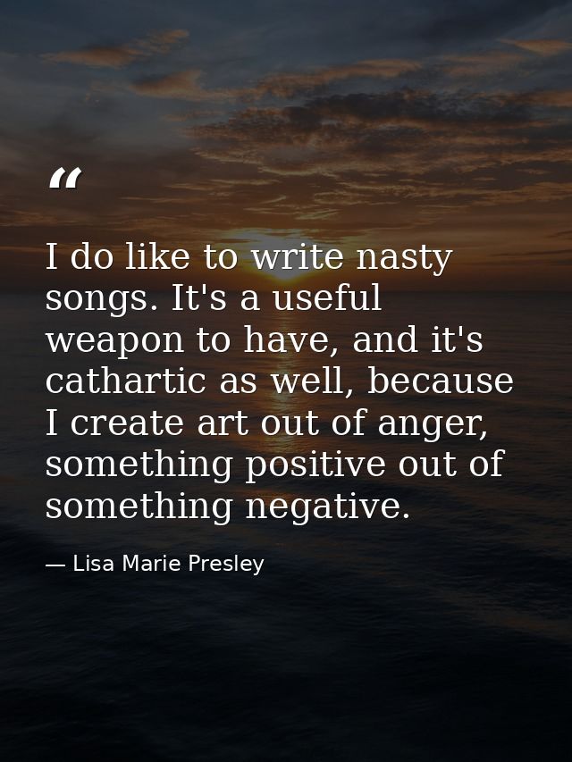 I do like to write nasty songs. It's a useful weapon to have, and it's cathartic as well, because I create art out of an — Lisa Marie Presley