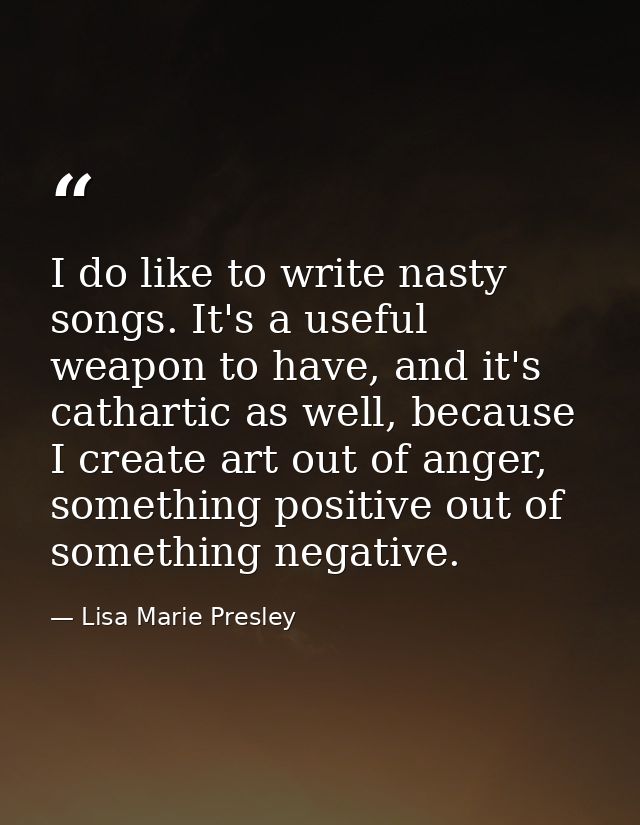 I do like to write nasty songs. It's a useful weapon to have, and it's cathartic as well, because I create art out of an — Lisa Marie Presley
