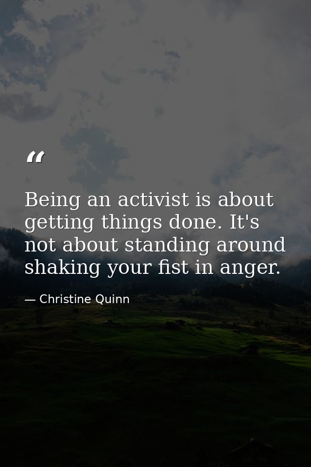Being an activist is about getting things done. It's not about standing around shaking your fist in anger. — Christine Quinn