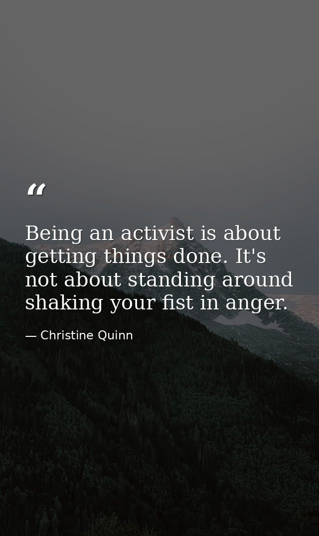 Being an activist is about getting things done. It's not about standing around shaking your fist in anger. — Christine Quinn