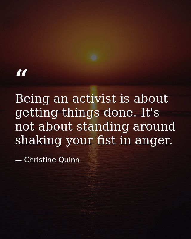 Being an activist is about getting things done. It's not about standing around shaking your fist in anger. — Christine Quinn