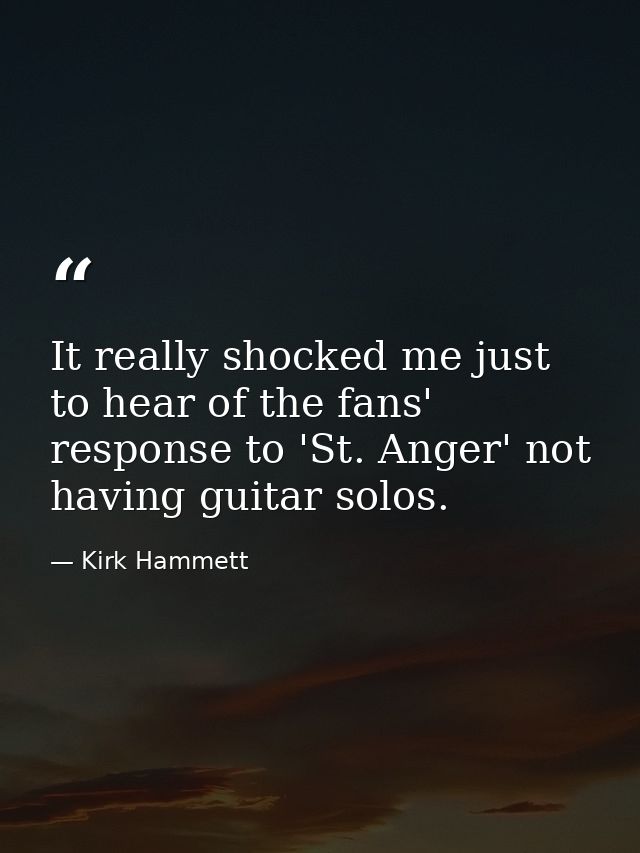 It really shocked me just to hear of the fans' response to 'St. Anger' not having guitar solos. — Kirk Hammett