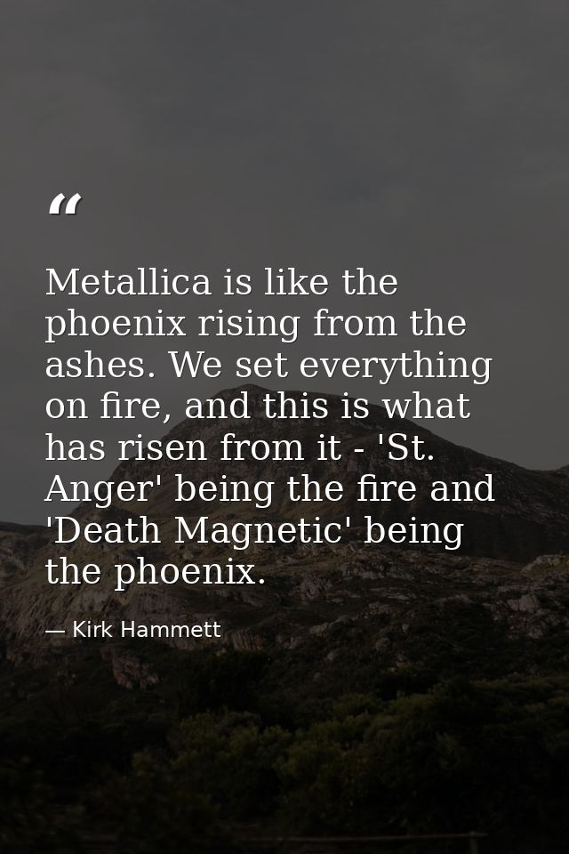 Metallica is like the phoenix rising from the ashes. We set everything on fire, and this is what has risen from it - 'St — Kirk Hammett