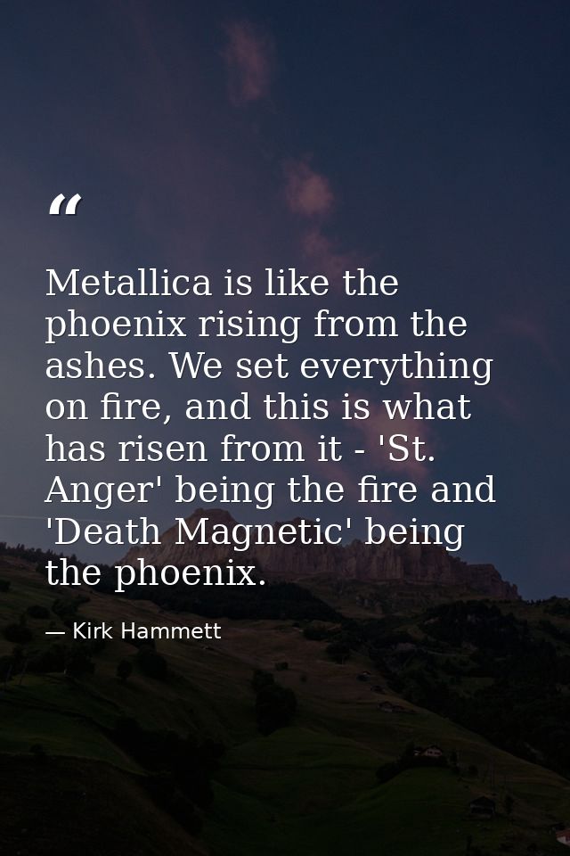 Metallica is like the phoenix rising from the ashes. We set everything on fire, and this is what has risen from it - 'St — Kirk Hammett