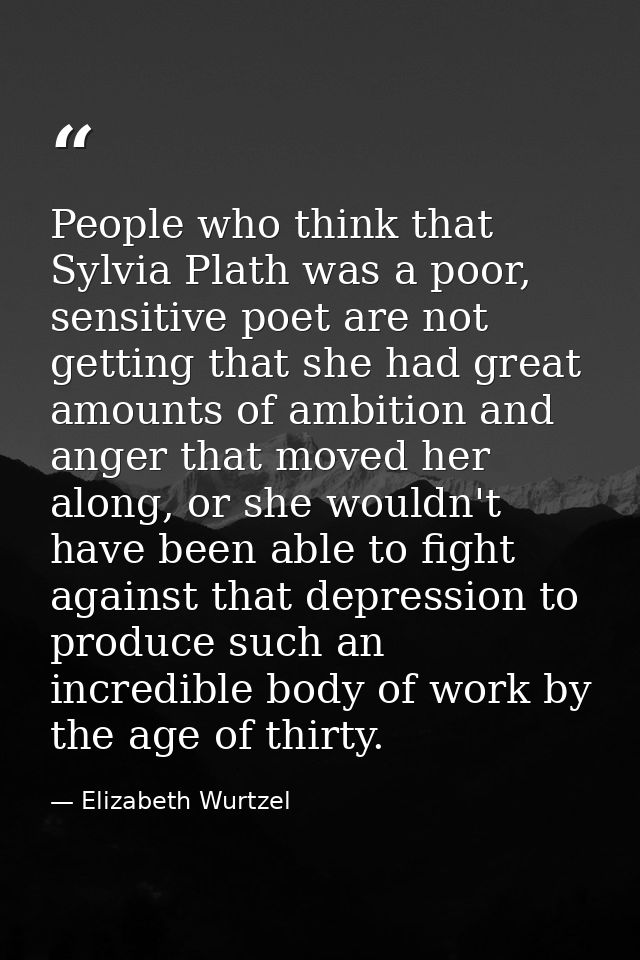 People who think that Sylvia Plath was a poor, sensitive poet are not getting that she had great amounts of ambition and — Elizabeth Wurtzel