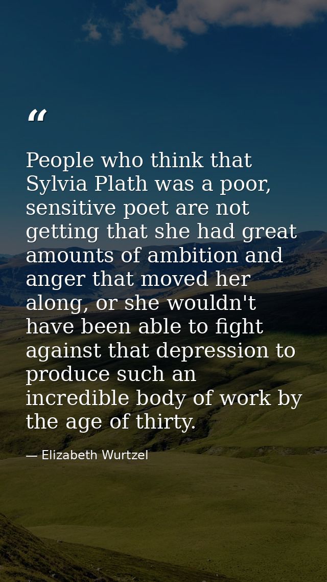People who think that Sylvia Plath was a poor, sensitive poet are not getting that she had great amounts of ambition and — Elizabeth Wurtzel