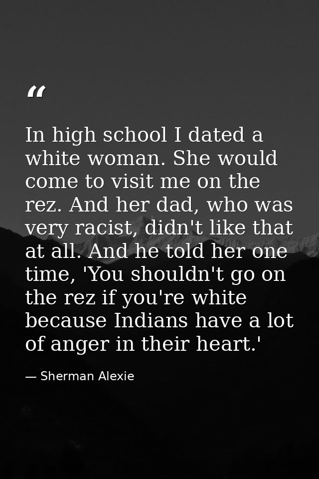 In high school I dated a white woman. She would come to visit me on the rez. And her dad, who was very racist, didn't li — Sherman Alexie