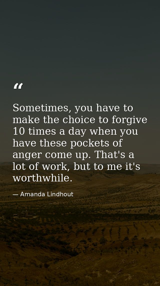 Sometimes, you have to make the choice to forgive 10 times a day when you have these pockets of anger come up. That's a  — Amanda Lindhout