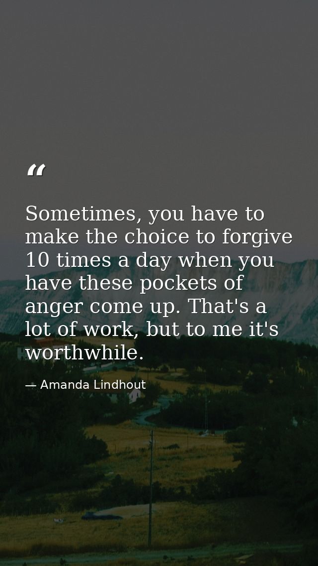 Sometimes, you have to make the choice to forgive 10 times a day when you have these pockets of anger come up. That's a  — Amanda Lindhout