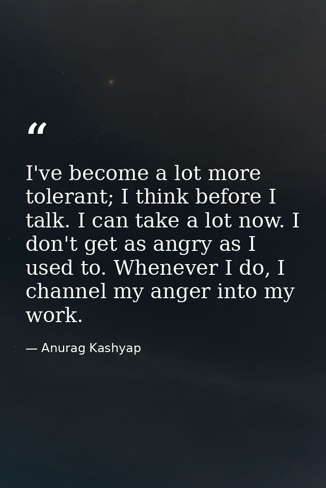 I've become a lot more tolerant; I think before I talk. I can take a lot now. I don't get as angry as I used to. Wheneve — Anurag Kashyap