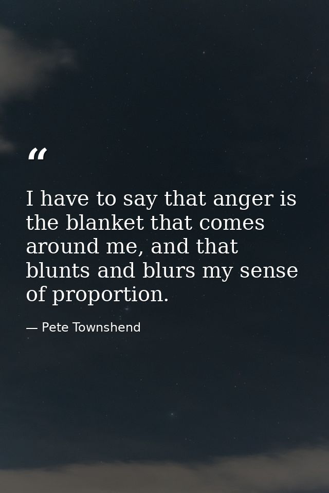 I have to say that anger is the blanket that comes around me, and that blunts and blurs my sense of proportion. — Pete Townshend