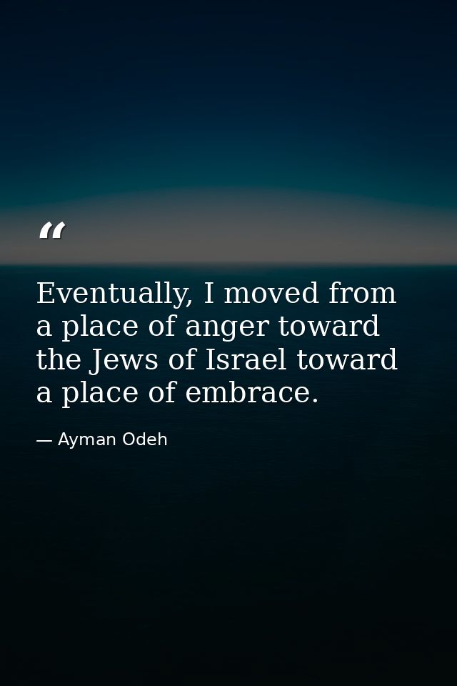 Eventually, I moved from a place of anger toward the Jews of Israel toward a place of embrace. — Ayman Odeh