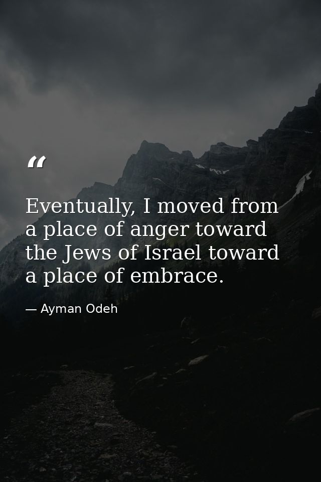 Eventually, I moved from a place of anger toward the Jews of Israel toward a place of embrace. — Ayman Odeh