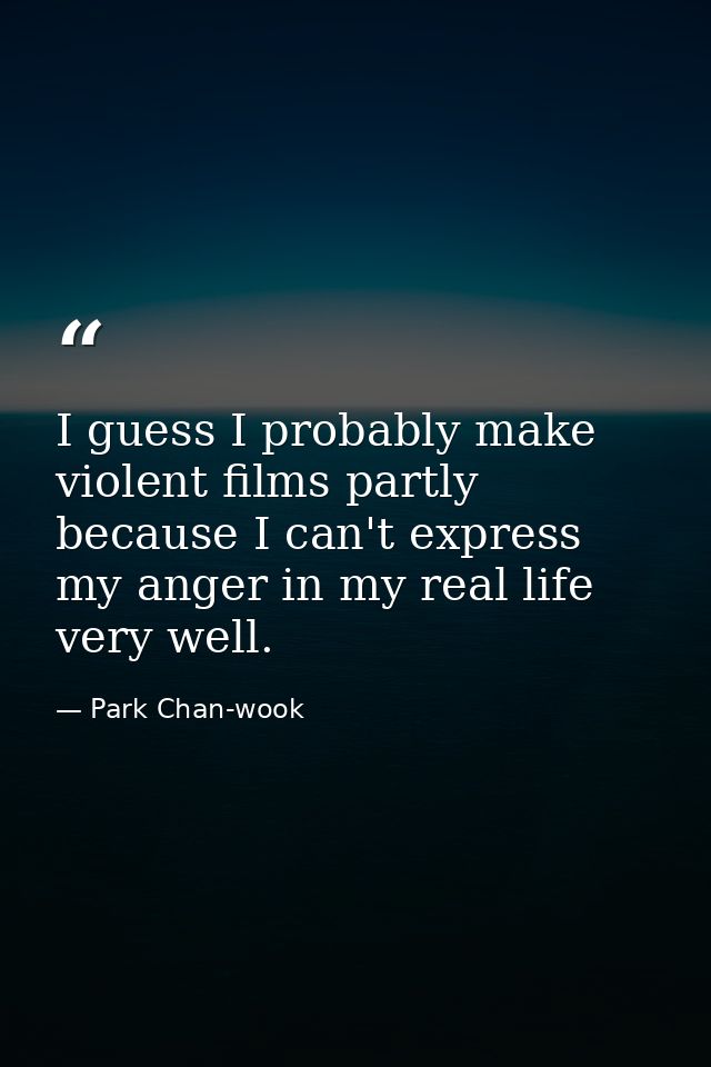 I guess I probably make violent films partly because I can't express my anger in my real life very well. — Park Chan-wook