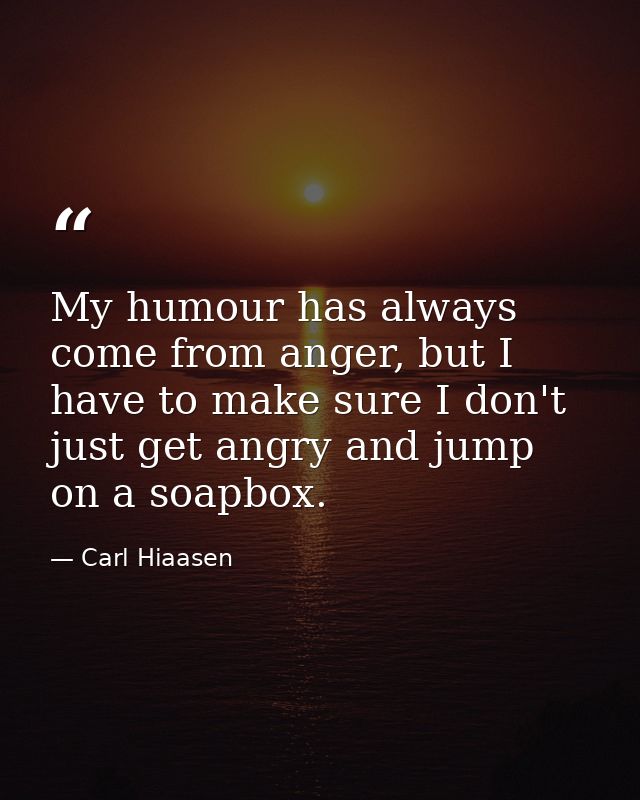 My humour has always come from anger, but I have to make sure I don't just get angry and jump on a soapbox. — Carl Hiaasen