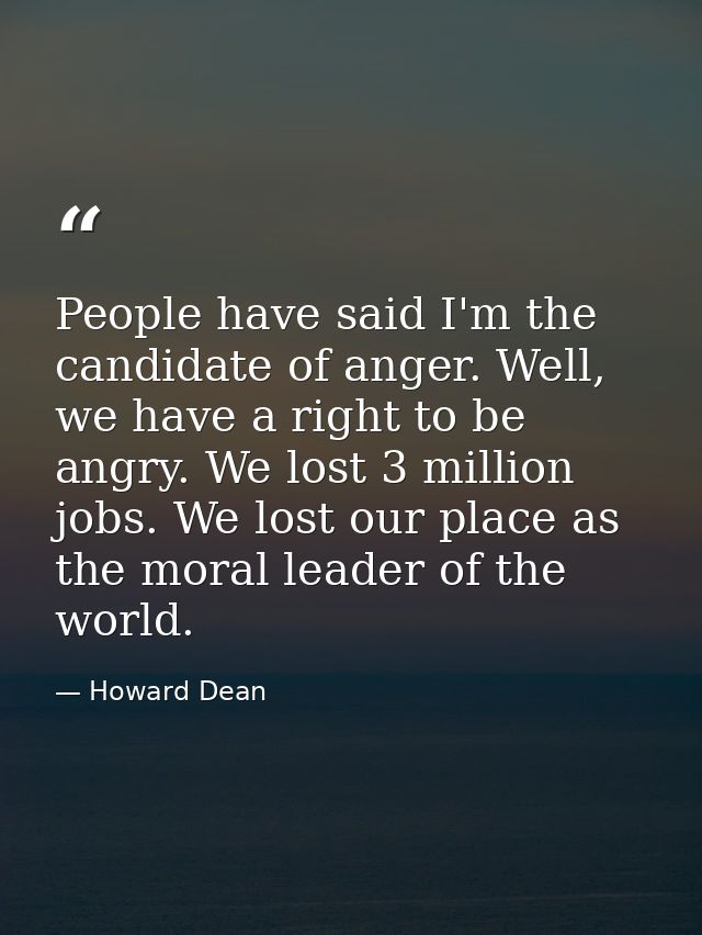 People have said I'm the candidate of anger. Well, we have a right to be angry. We lost 3 million jobs. We lost our plac — Howard Dean