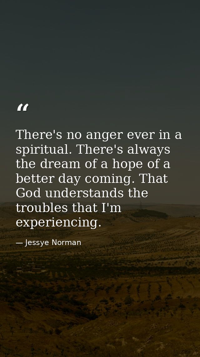 There's no anger ever in a spiritual. There's always the dream of a hope of a better day coming. That God understands th — Jessye Norman