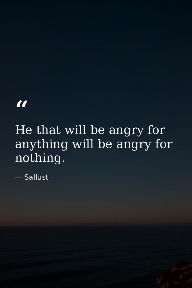 He that will be angry for anything will be angry for nothing. — Sallust