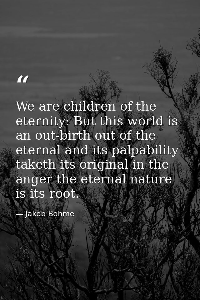We are children of the eternity: But this world is an out-birth out of the eternal and its palpability taketh its origin — Jakob Bohme