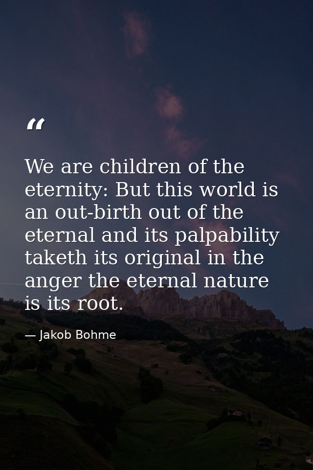 We are children of the eternity: But this world is an out-birth out of the eternal and its palpability taketh its origin — Jakob Bohme