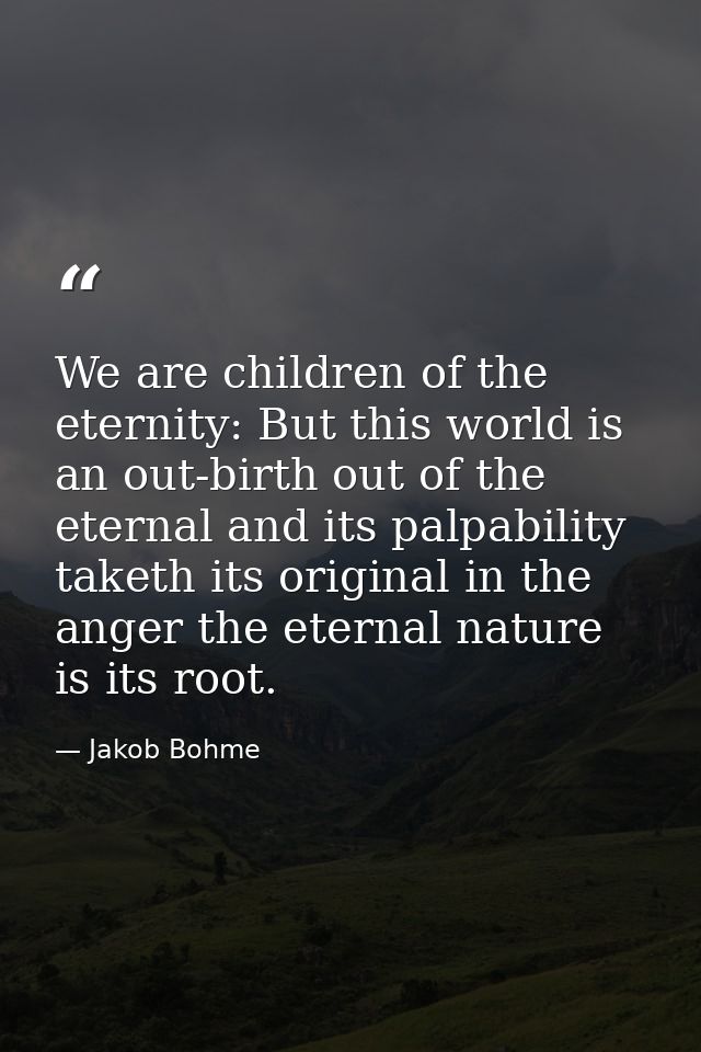 We are children of the eternity: But this world is an out-birth out of the eternal and its palpability taketh its origin — Jakob Bohme