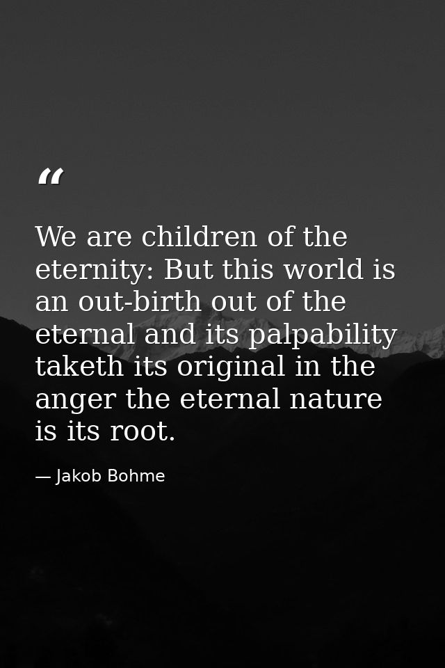 We are children of the eternity: But this world is an out-birth out of the eternal and its palpability taketh its origin — Jakob Bohme