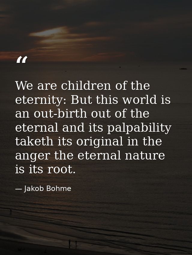 We are children of the eternity: But this world is an out-birth out of the eternal and its palpability taketh its origin — Jakob Bohme