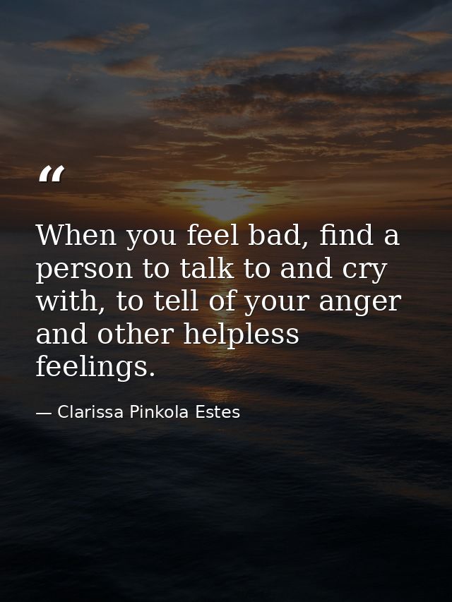 When you feel bad, find a person to talk to and cry with, to tell of your anger and other helpless feelings. — Clarissa Pinkola Estes