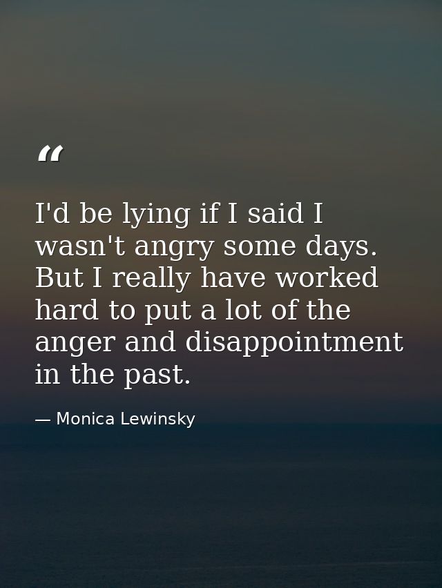 I'd be lying if I said I wasn't angry some days. But I really have worked hard to put a lot of the anger and disappointm — Monica Lewinsky