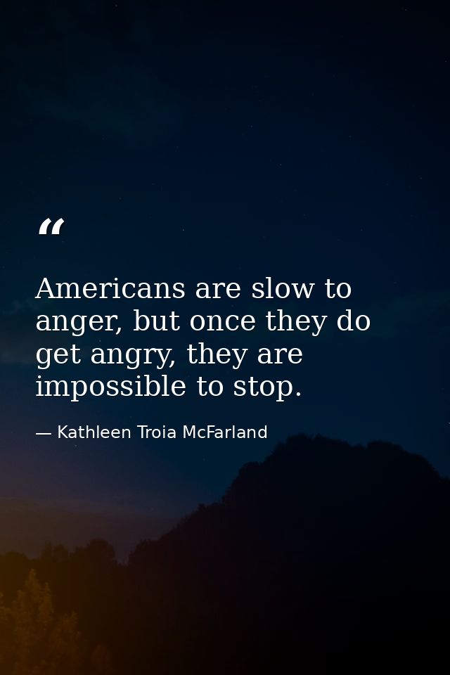 Americans are slow to anger, but once they do get angry, they are impossible to stop. — Kathleen Troia McFarland