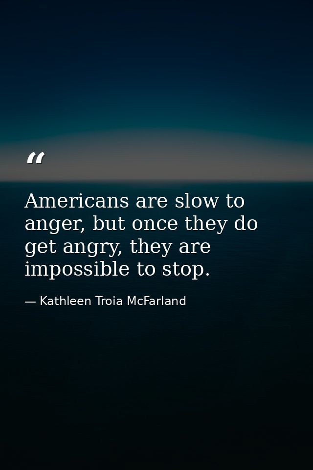 Americans are slow to anger, but once they do get angry, they are impossible to stop. — Kathleen Troia McFarland