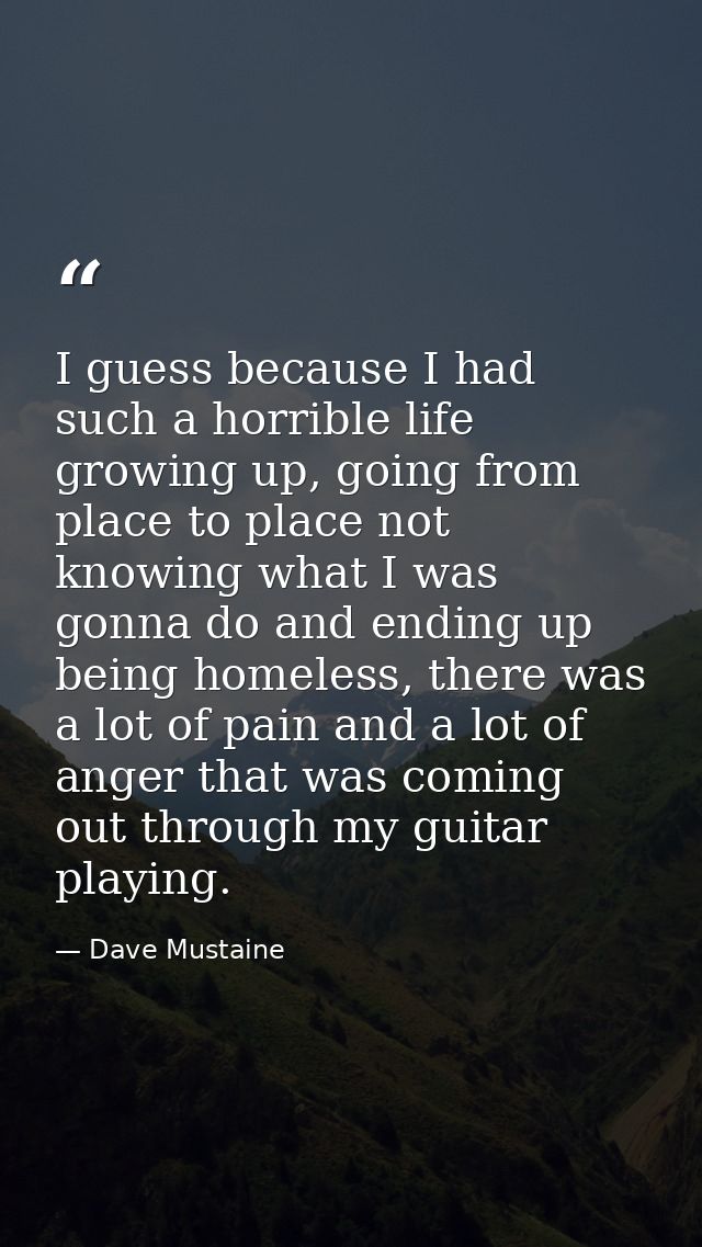 I guess because I had such a horrible life growing up, going from place to place not knowing what I was gonna do and end — Dave Mustaine