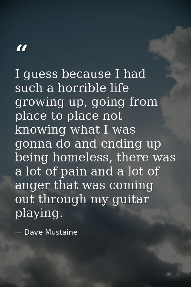 I guess because I had such a horrible life growing up, going from place to place not knowing what I was gonna do and end — Dave Mustaine