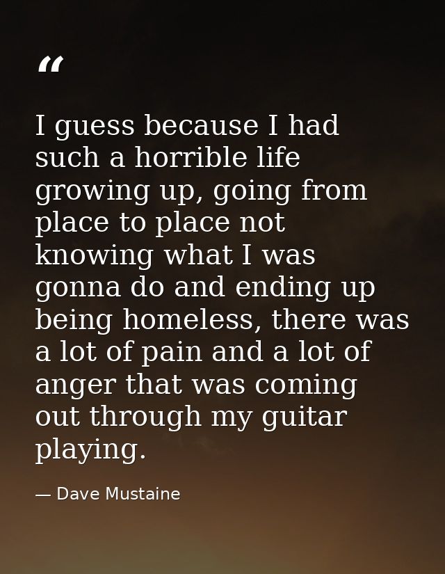 I guess because I had such a horrible life growing up, going from place to place not knowing what I was gonna do and end — Dave Mustaine