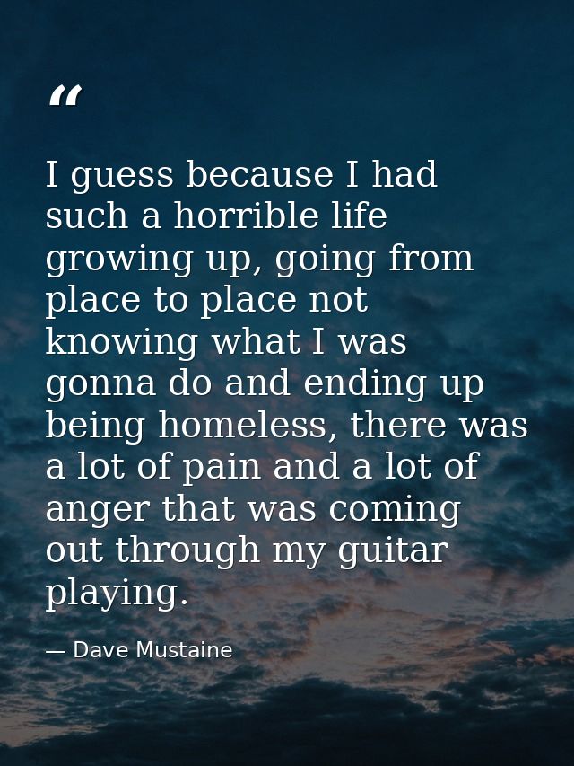 I guess because I had such a horrible life growing up, going from place to place not knowing what I was gonna do and end — Dave Mustaine