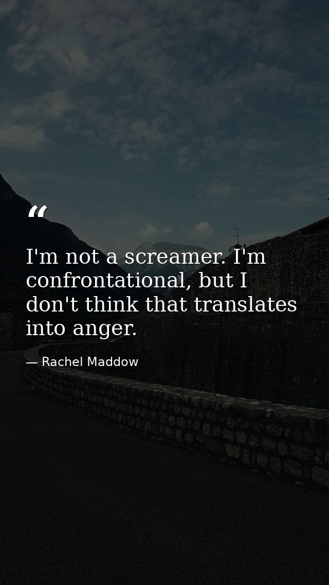 I'm not a screamer. I'm confrontational, but I don't think that translates into anger. — Rachel Maddow