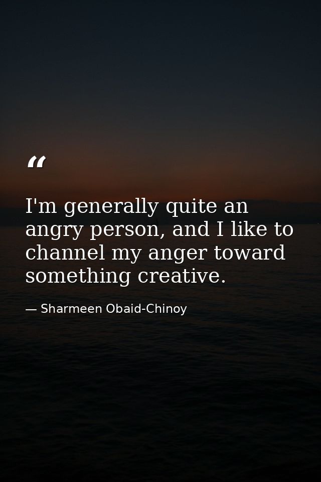 I'm generally quite an angry person, and I like to channel my anger toward something creative. — Sharmeen Obaid-Chinoy