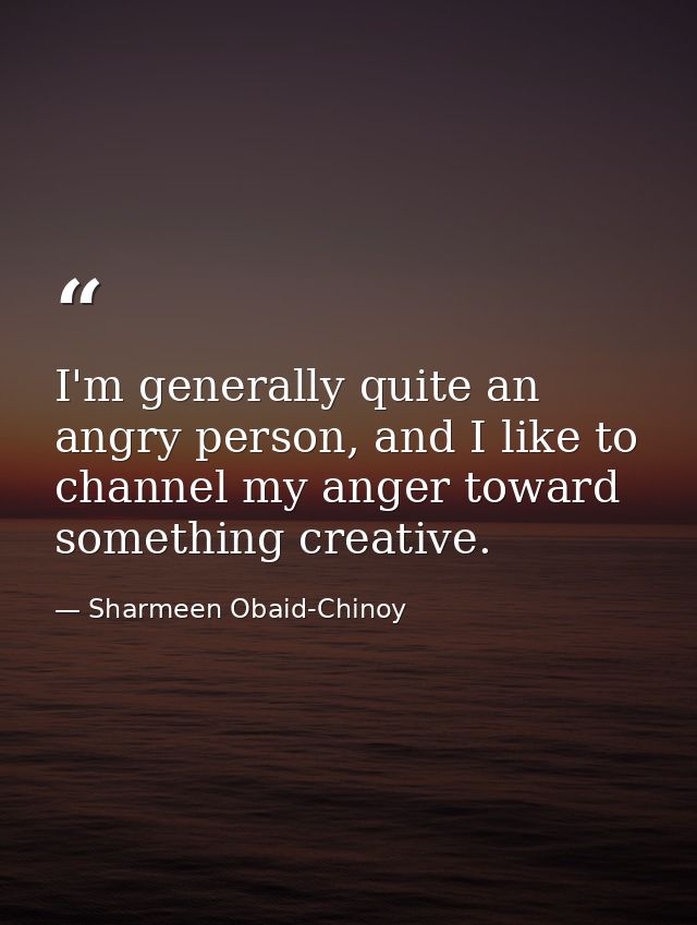 I'm generally quite an angry person, and I like to channel my anger toward something creative. — Sharmeen Obaid-Chinoy