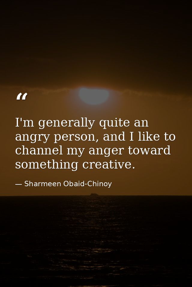 I'm generally quite an angry person, and I like to channel my anger toward something creative. — Sharmeen Obaid-Chinoy