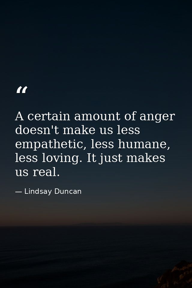 A certain amount of anger doesn't make us less empathetic, less humane, less loving. It just makes us real. — Lindsay Duncan