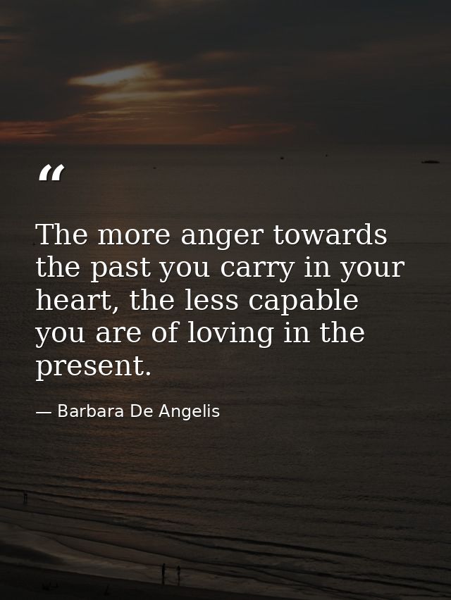 The more anger towards the past you carry in your heart, the less capable you are of loving in the present. — Barbara De Angelis