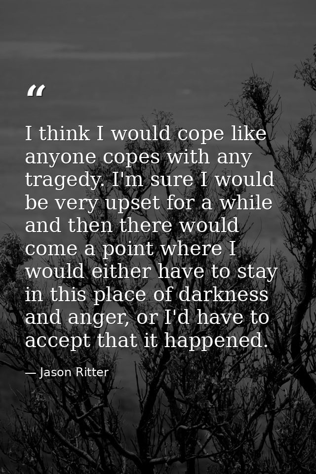 I think I would cope like anyone copes with any tragedy. I'm sure I would be very upset for a while and then there would — Jason Ritter