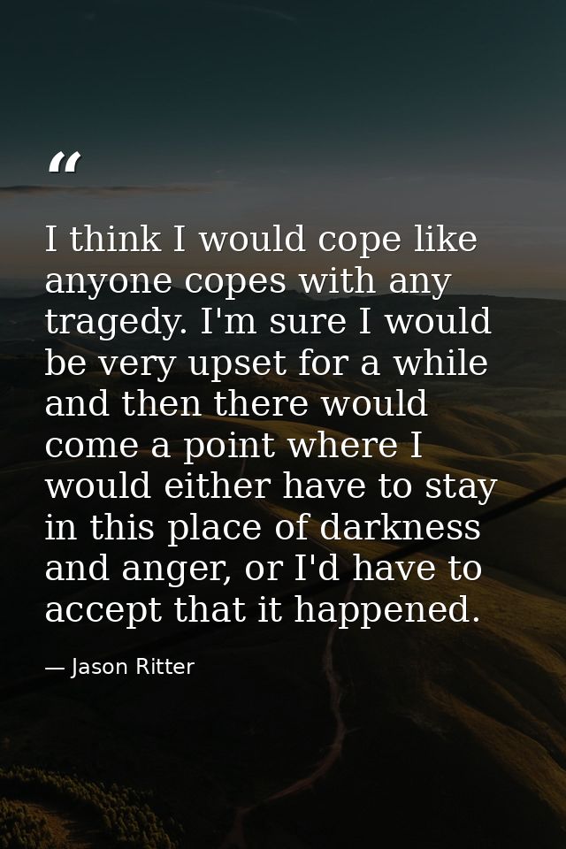 I think I would cope like anyone copes with any tragedy. I'm sure I would be very upset for a while and then there would — Jason Ritter