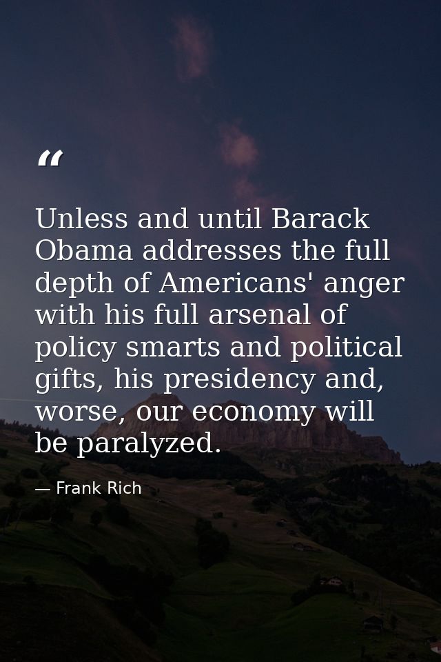 Unless and until Barack Obama addresses the full depth of Americans' anger with his full arsenal of policy smarts and po — Frank Rich